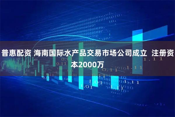 普惠配资 海南国际水产品交易市场公司成立  注册资本2000万