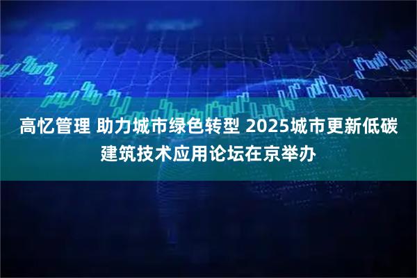 高忆管理 助力城市绿色转型 2025城市更新低碳建筑技术应用论坛在京举办