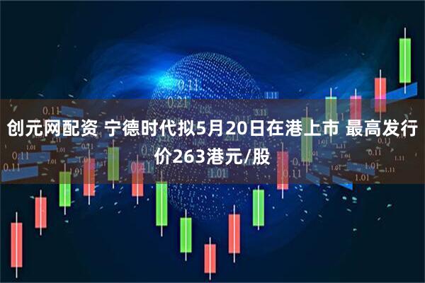 创元网配资 宁德时代拟5月20日在港上市 最高发行价263港元/股