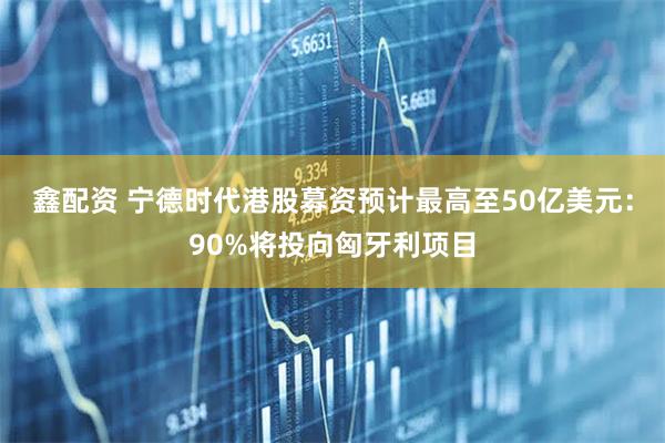 鑫配资 宁德时代港股募资预计最高至50亿美元：90%将投向匈牙利项目