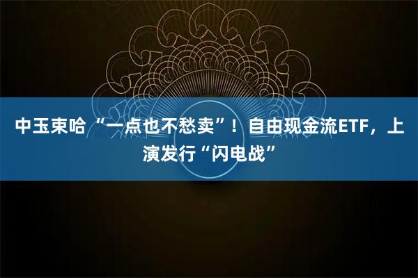 中玉束哈 “一点也不愁卖”！自由现金流ETF，上演发行“闪电战”