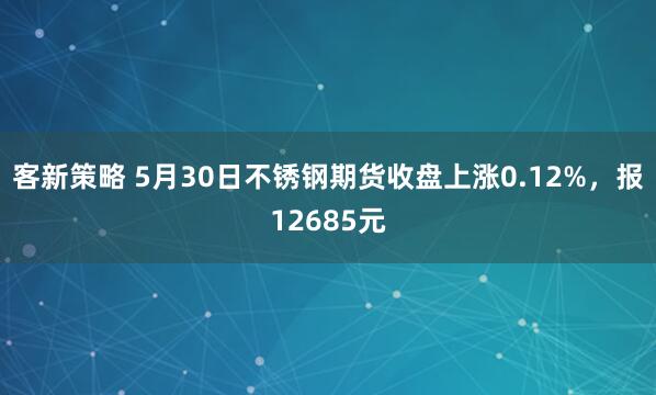 客新策略 5月30日不锈钢期货收盘上涨0.12%，报12685元