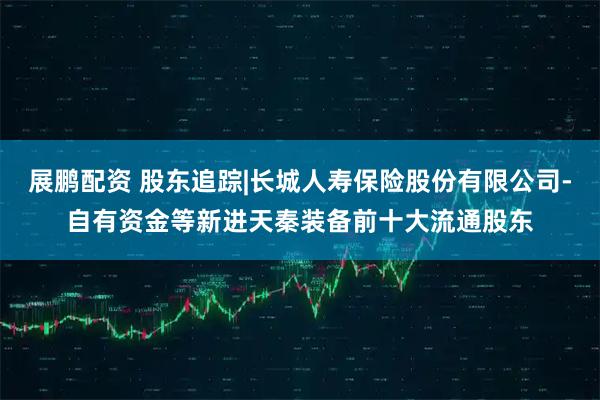 展鹏配资 股东追踪|长城人寿保险股份有限公司-自有资金等新进天秦装备前十大流通股东