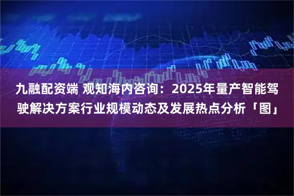 九融配资端 观知海内咨询：2025年量产智能驾驶解决方案行业规模动态及发展热点分析「图」