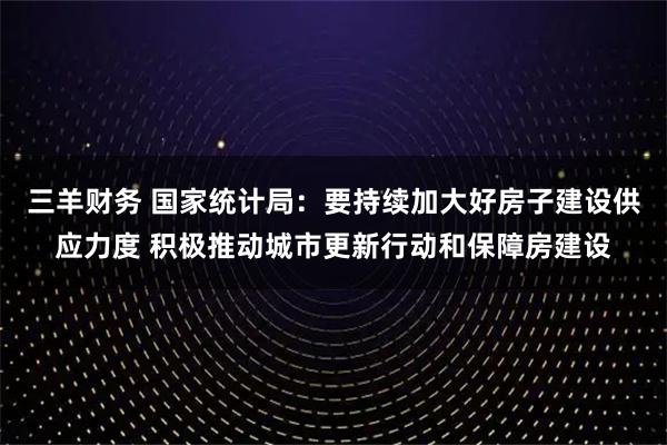 三羊财务 国家统计局：要持续加大好房子建设供应力度 积极推动城市更新行动和保障房建设