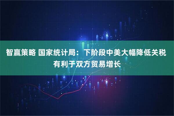 智赢策略 国家统计局：下阶段中美大幅降低关税 有利于双方贸易增长