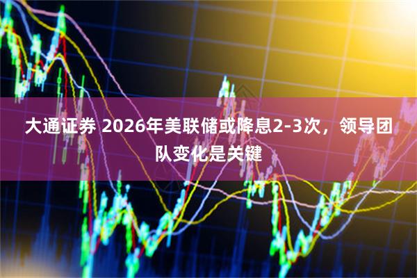 大通证券 2026年美联储或降息2-3次，领导团队变化是关键