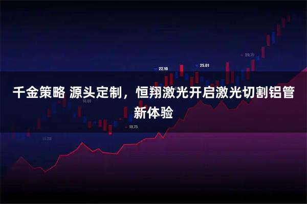 千金策略 源头定制，恒翔激光开启激光切割铝管新体验