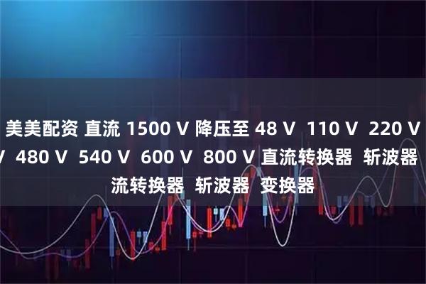 美美配资 直流 1500 V 降压至 48 V  110 V  220 V  375 V  480 V  540 V  600 V  800 V 直流转换器  斩波器  变换器