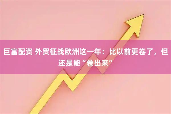 巨富配资 外贸征战欧洲这一年：比以前更卷了，但还是能“卷出来”