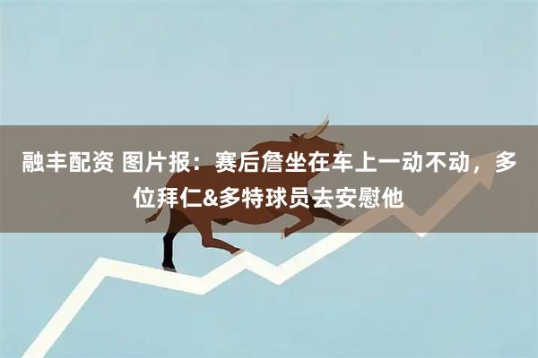 融丰配资 图片报：赛后詹坐在车上一动不动，多位拜仁&多特球员去安慰他