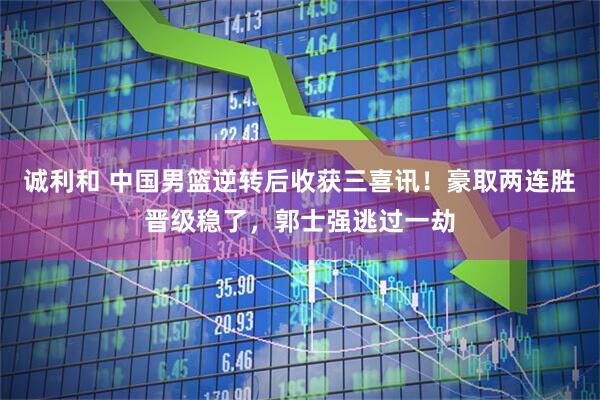 诚利和 中国男篮逆转后收获三喜讯！豪取两连胜晋级稳了，郭士强逃过一劫