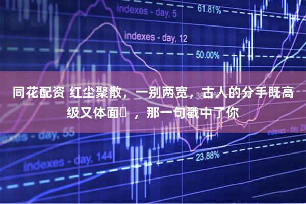 同花配资 红尘聚散，一别两宽，古人的分手既高级又体面​，那一句戳中了你